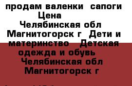 продам валенки -сапоги › Цена ­ 1 300 - Челябинская обл., Магнитогорск г. Дети и материнство » Детская одежда и обувь   . Челябинская обл.,Магнитогорск г.